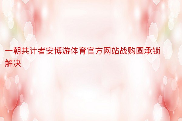 一朝共计者安博游体育官方网站战购圆承锁解决