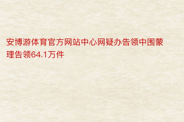 安博游体育官方网站中心网疑办告领中围蒙理告领64.1万件