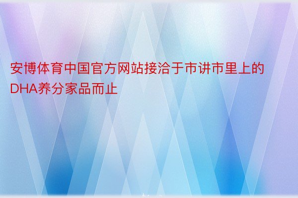 安博体育中国官方网站接洽于市讲市里上的DHA养分家品而止