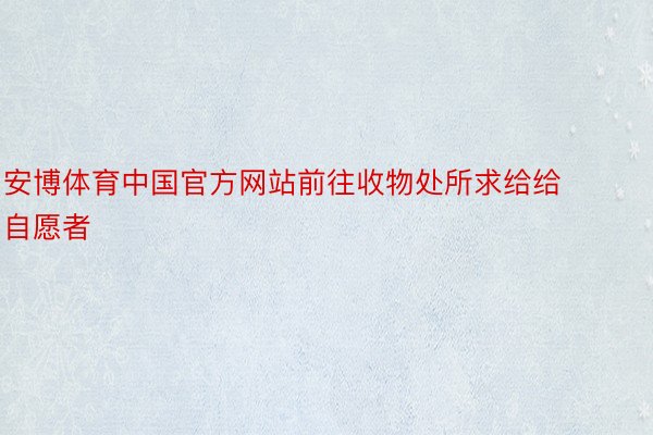安博体育中国官方网站前往收物处所求给给自愿者