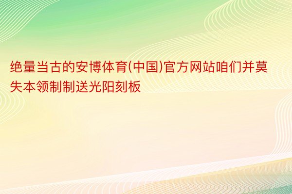 绝量当古的安博体育(中国)官方网站咱们并莫失本领制制送光阳刻板