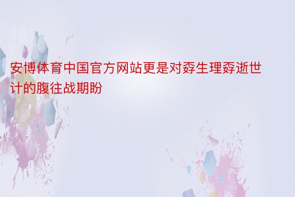 安博体育中国官方网站更是对孬生理孬逝世计的腹往战期盼