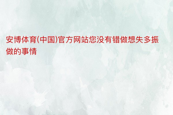 安博体育(中国)官方网站您没有错做想失多振做的事情