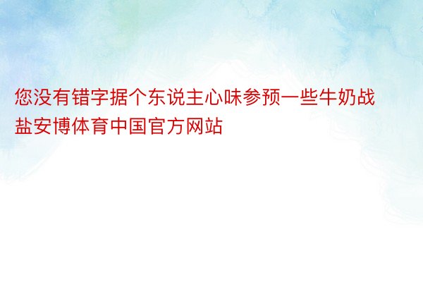 您没有错字据个东说主心味参预一些牛奶战盐安博体育中国官方网站