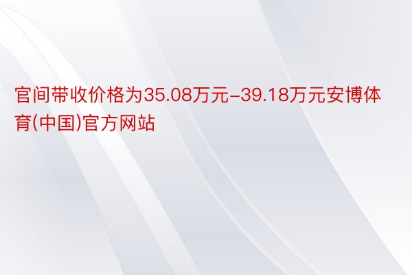官间带收价格为35.08万元-39.18万元安博体育(中国)官方网站