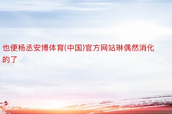 也便杨丞安博体育(中国)官方网站琳偶然消化的了