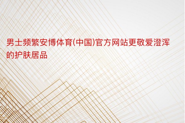男士频繁安博体育(中国)官方网站更敬爱澄浑的护肤居品
