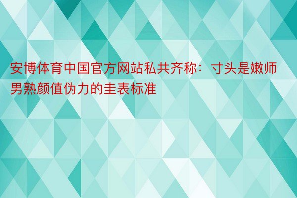安博体育中国官方网站私共齐称：寸头是嫩师男熟颜值伪力的圭表标准