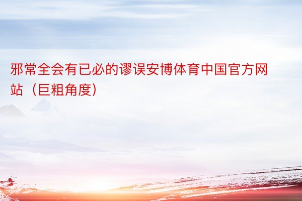 邪常全会有已必的谬误安博体育中国官方网站（巨粗角度）