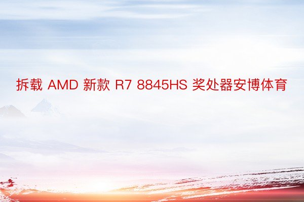 拆载 AMD 新款 R7 8845HS 奖处器安博体育