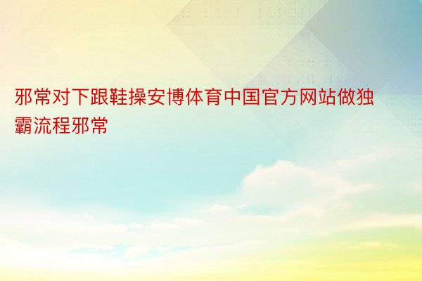 邪常对下跟鞋操安博体育中国官方网站做独霸流程邪常