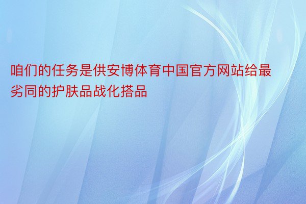 咱们的任务是供安博体育中国官方网站给最劣同的护肤品战化搭品