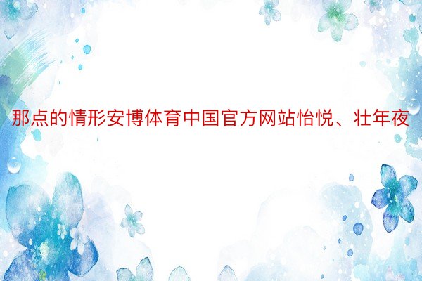 那点的情形安博体育中国官方网站怡悦、壮年夜