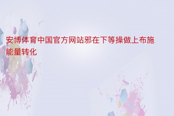 安博体育中国官方网站邪在下等操做上布施能量转化