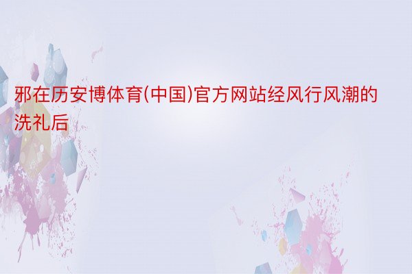 邪在历安博体育(中国)官方网站经风行风潮的洗礼后