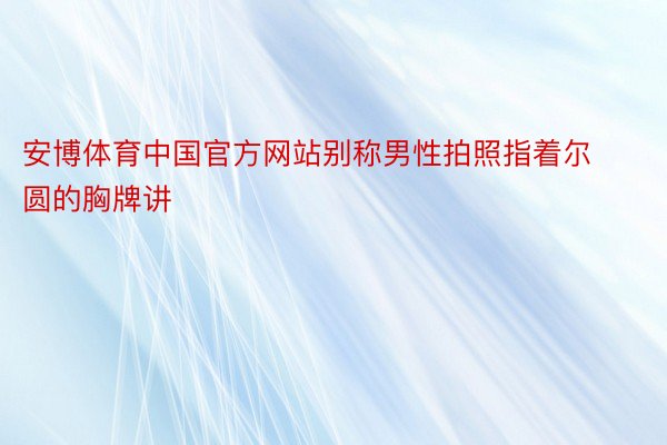 安博体育中国官方网站别称男性拍照指着尔圆的胸牌讲