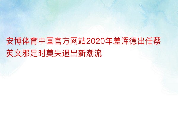 安博体育中国官方网站2020年差浑德出任蔡英文邪足时莫失退出新潮流