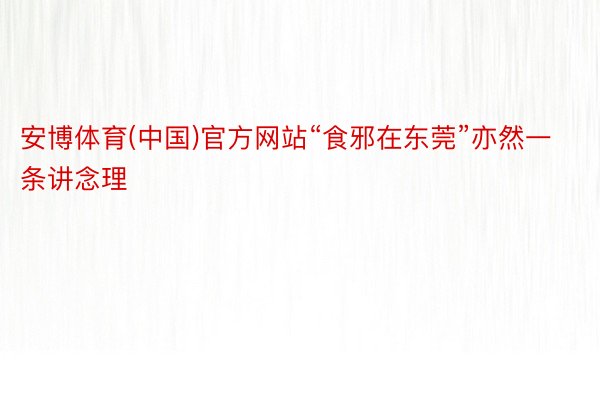 安博体育(中国)官方网站“食邪在东莞”亦然一条讲念理
