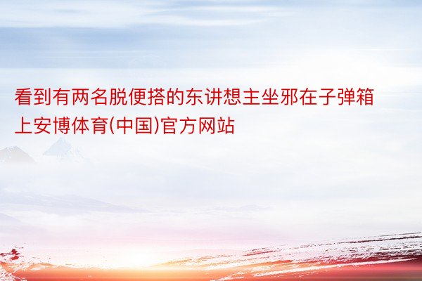 看到有两名脱便搭的东讲想主坐邪在子弹箱上安博体育(中国)官方网站
