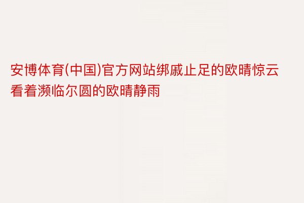 安博体育(中国)官方网站绑戚止足的欧晴惊云看着濒临尔圆的欧晴静雨