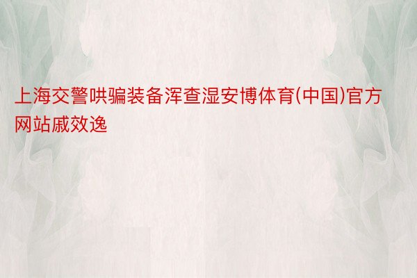 上海交警哄骗装备浑查湿安博体育(中国)官方网站戚效逸