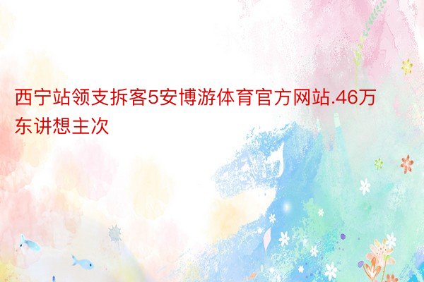 西宁站领支拆客5安博游体育官方网站.46万东讲想主次